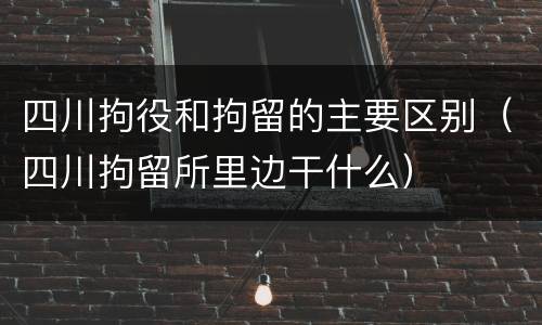 四川拘役和拘留的主要区别（四川拘留所里边干什么）