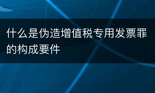 什么是伪造增值税专用发票罪的构成要件