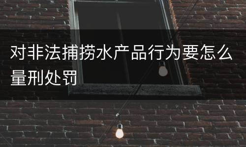 对非法捕捞水产品行为要怎么量刑处罚
