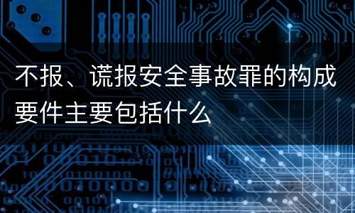 不报、谎报安全事故罪的构成要件主要包括什么