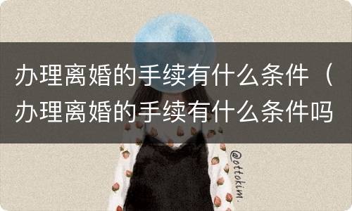 办理离婚的手续有什么条件（办理离婚的手续有什么条件吗）