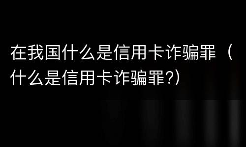 在我国什么是信用卡诈骗罪（什么是信用卡诈骗罪?）