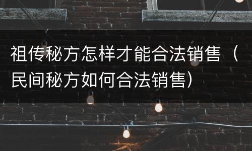 祖传秘方怎样才能合法销售（民间秘方如何合法销售）