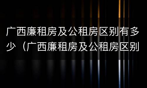 广西廉租房及公租房区别有多少（广西廉租房及公租房区别有多少套）