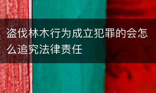 盗伐林木行为成立犯罪的会怎么追究法律责任