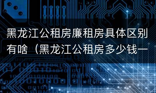 黑龙江公租房廉租房具体区别有啥（黑龙江公租房多少钱一个月）