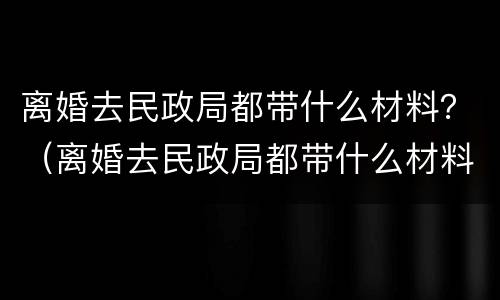 离婚去民政局都带什么材料？（离婚去民政局都带什么材料）