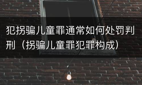 犯拐骗儿童罪通常如何处罚判刑（拐骗儿童罪犯罪构成）