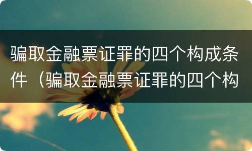 骗取金融票证罪的四个构成条件（骗取金融票证罪的四个构成条件是）