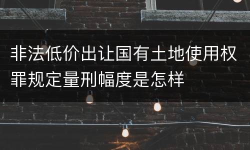 非法低价出让国有土地使用权罪规定量刑幅度是怎样