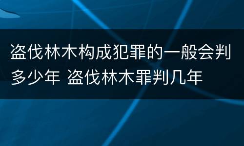 盗伐林木构成犯罪的一般会判多少年 盗伐林木罪判几年