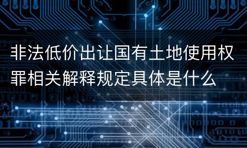 非法低价出让国有土地使用权罪相关解释规定具体是什么