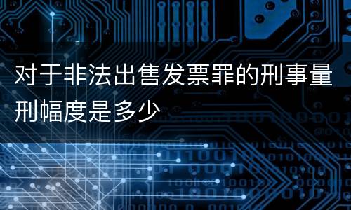 对于非法出售发票罪的刑事量刑幅度是多少