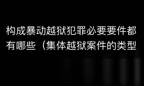 构成暴动越狱犯罪必要要件都有哪些（集体越狱案件的类型有( ）