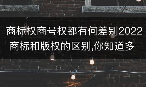 商标权商号权都有何差别2022 商标和版权的区别,你知道多少?