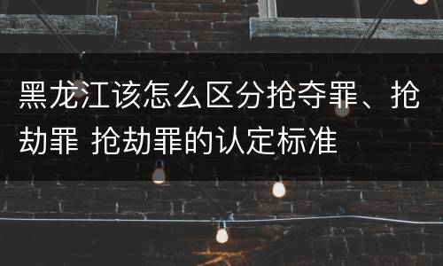 黑龙江该怎么区分抢夺罪、抢劫罪 抢劫罪的认定标准
