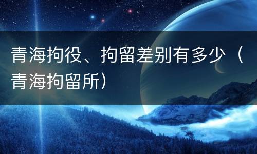 青海拘役、拘留差别有多少（青海拘留所）