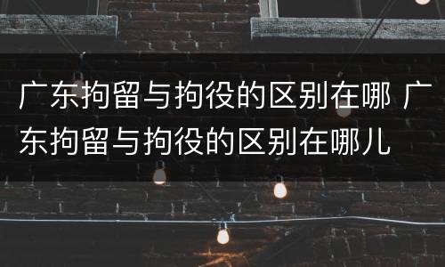 广东拘留与拘役的区别在哪 广东拘留与拘役的区别在哪儿