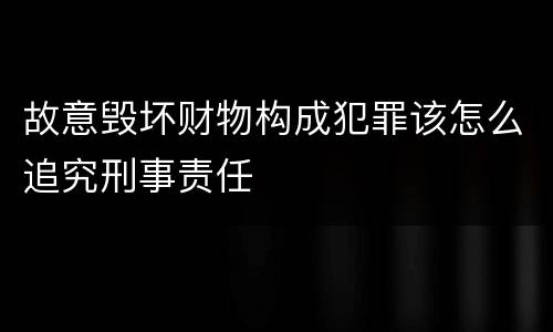 故意毁坏财物构成犯罪该怎么追究刑事责任