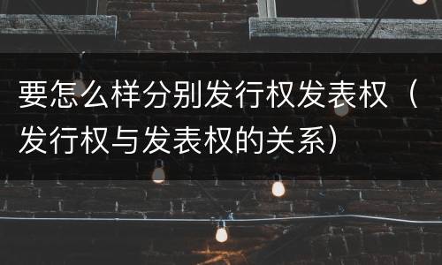 要怎么样分别发行权发表权（发行权与发表权的关系）