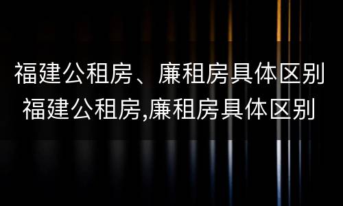 福建公租房、廉租房具体区别 福建公租房,廉租房具体区别在哪