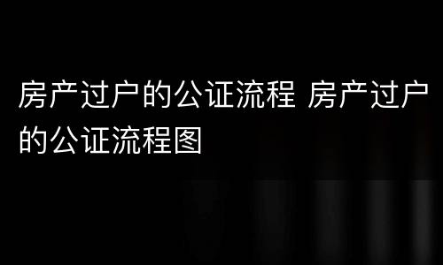 房产过户的公证流程 房产过户的公证流程图