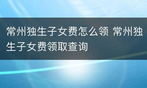常州独生子女费怎么领 常州独生子女费领取查询