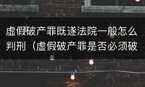 虚假破产罪既遂法院一般怎么判刑（虚假破产罪是否必须破产）