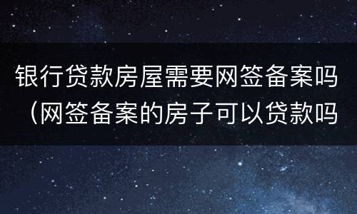 银行贷款房屋需要网签备案吗（网签备案的房子可以贷款吗）
