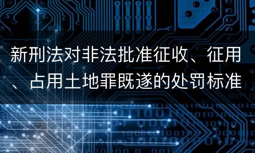 新刑法对非法批准征收、征用、占用土地罪既遂的处罚标准有哪些