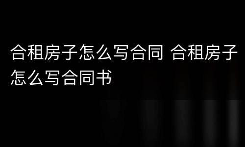 合租房子怎么写合同 合租房子怎么写合同书