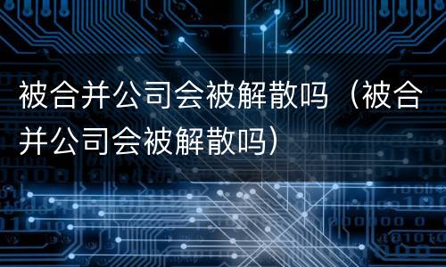被合并公司会被解散吗（被合并公司会被解散吗）