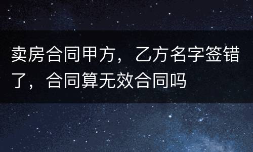 卖房合同甲方，乙方名字签错了，合同算无效合同吗