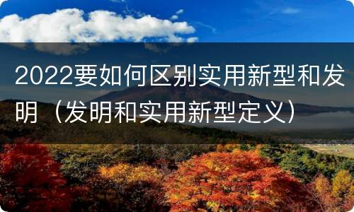 2022要如何区别实用新型和发明（发明和实用新型定义）
