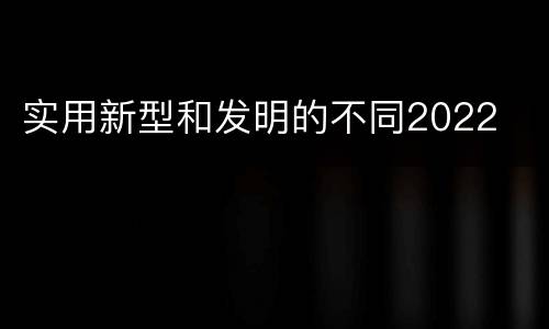 实用新型和发明的不同2022