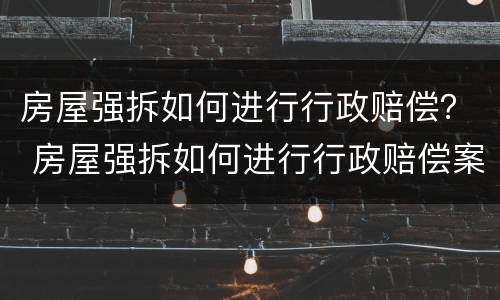 房屋强拆如何进行行政赔偿？ 房屋强拆如何进行行政赔偿案例