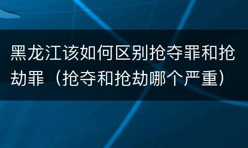 黑龙江该如何区别抢夺罪和抢劫罪（抢夺和抢劫哪个严重）