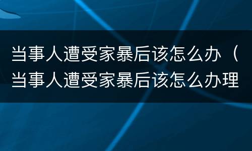 当事人遭受家暴后该怎么办（当事人遭受家暴后该怎么办理）