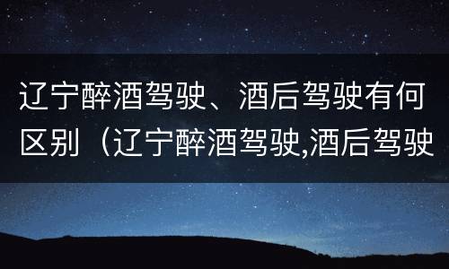 辽宁醉酒驾驶、酒后驾驶有何区别（辽宁醉酒驾驶,酒后驾驶有何区别呢）