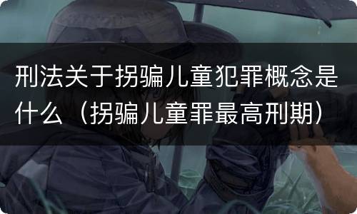 刑法关于拐骗儿童犯罪概念是什么（拐骗儿童罪最高刑期）