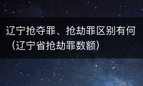 辽宁抢夺罪、抢劫罪区别有何（辽宁省抢劫罪数额）