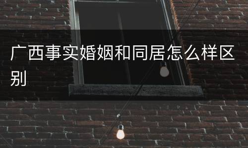 广西事实婚姻和同居怎么样区别