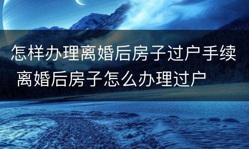 怎样办理离婚后房子过户手续 离婚后房子怎么办理过户