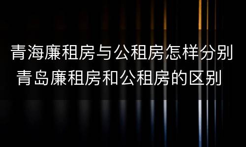 青海廉租房与公租房怎样分别 青岛廉租房和公租房的区别