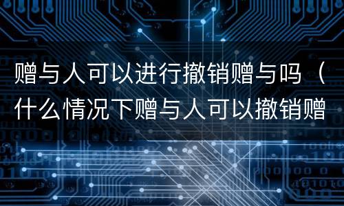 赠与人可以进行撤销赠与吗（什么情况下赠与人可以撤销赠与）