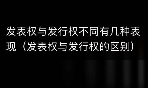 发表权与发行权不同有几种表现（发表权与发行权的区别）