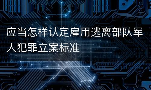 应当怎样认定雇用逃离部队军人犯罪立案标准