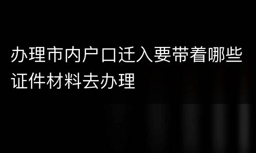 办理市内户口迁入要带着哪些证件材料去办理