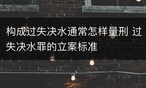 构成过失决水通常怎样量刑 过失决水罪的立案标准