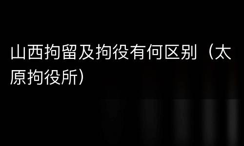 山西拘留及拘役有何区别（太原拘役所）
